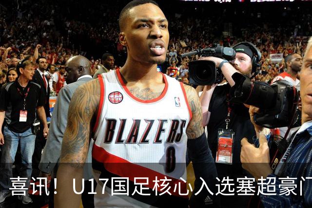 喜讯！U17国足核心入选塞超豪门U19季前集训24人名单，值得期待